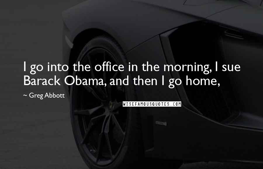 Greg Abbott quotes: I go into the office in the morning, I sue Barack Obama, and then I go home,