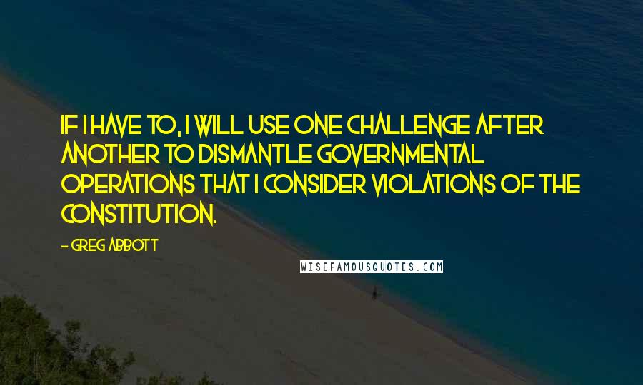 Greg Abbott quotes: If I have to, I will use one challenge after another to dismantle governmental operations that I consider violations of the Constitution. Greg Abbott quotes: If I have to, I will use one challenge after another to dismantle governmental operations that I consider violations of the Constitution.