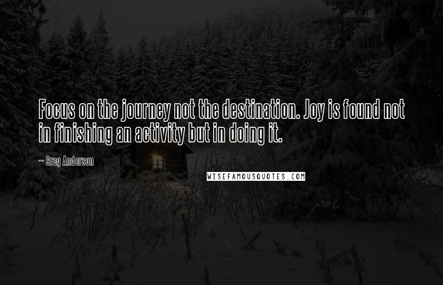 Greg Anderson quotes: Focus on the journey not the destination. Joy is found not in finishing an activity but in doing it. Greg Anderson quotes: Focus on the journey not the destination. Joy is found not in finishing an activity but in doing it.