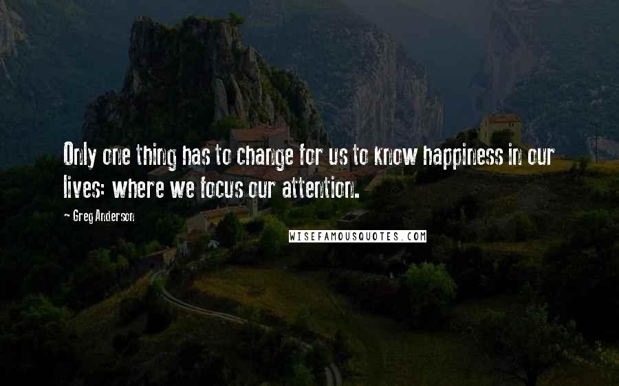 Greg Anderson quotes: Only one thing has to change for us to know happiness in our lives: where we focus our attention.