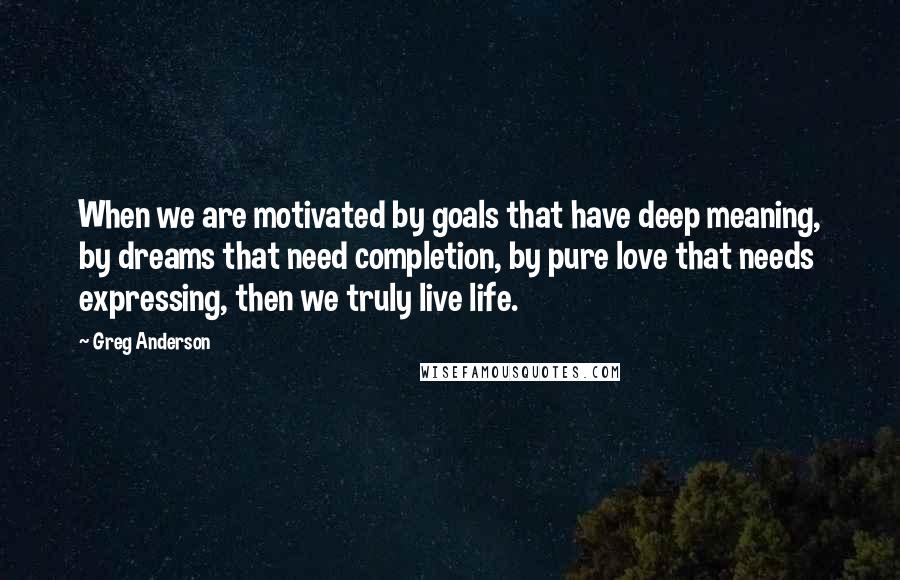 Greg Anderson quotes: When we are motivated by goals that have deep meaning, by dreams that need completion, by pure love that needs expressing, then we truly live life.