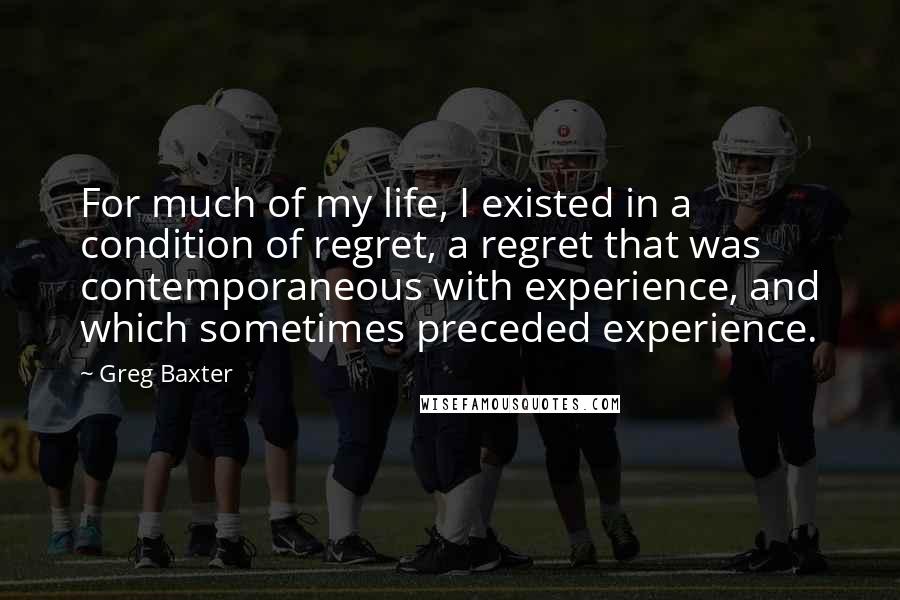 Greg Baxter quotes: For much of my life, I existed in a condition of regret, a regret that was contemporaneous with experience, and which sometimes preceded experience.