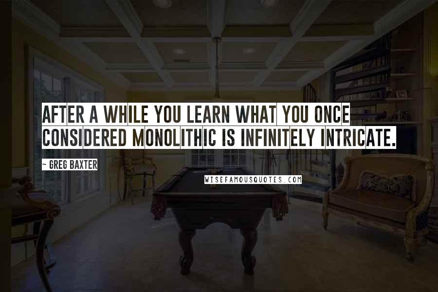 Greg Baxter quotes: After a while you learn what you once considered monolithic is infinitely intricate.