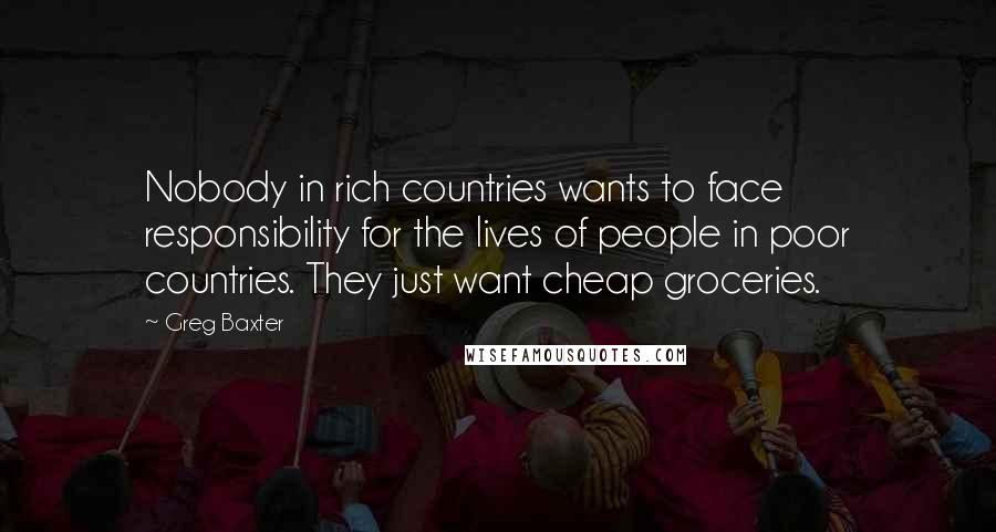 Greg Baxter quotes: Nobody in rich countries wants to face responsibility for the lives of people in poor countries. They just want cheap groceries.