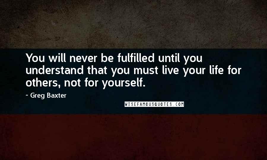 Greg Baxter quotes: You will never be fulfilled until you understand that you must live your life for others, not for yourself.
