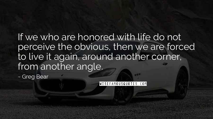 Greg Bear quotes: If we who are honored with life do not perceive the obvious, then we are forced to live it again, around another corner, from another angle.