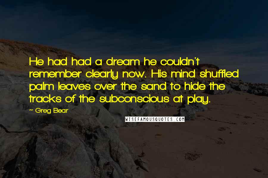 Greg Bear quotes: He had had a dream he couldn't remember clearly now. His mind shuffled palm leaves over the sand to hide the tracks of the subconscious at play. Greg Bear quotes: He had had a dream he couldn't remember clearly now. His mind shuffled palm leaves over the sand to hide the tracks of the subconscious at play.