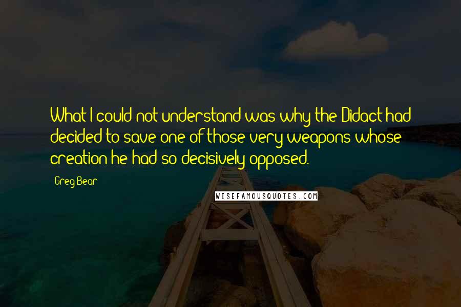 Greg Bear quotes: What I could not understand was why the Didact had decided to save one of those very weapons whose creation he had so decisively opposed. Greg Bear quotes: What I could not understand was why the Didact had decided to save one of those very weapons whose creation he had so decisively opposed.