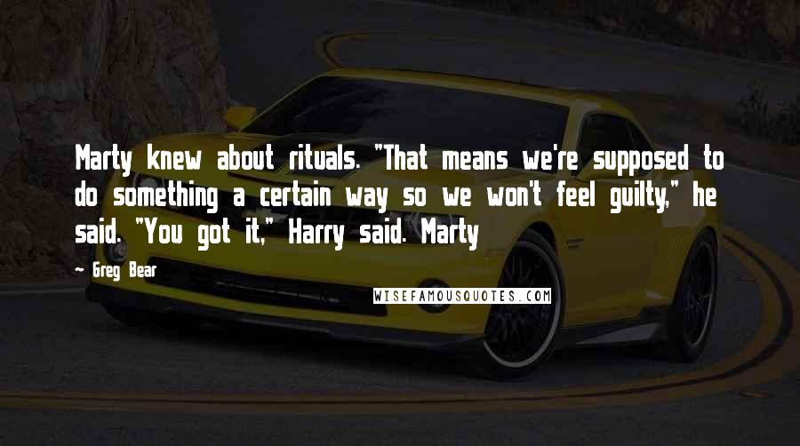 Greg Bear quotes: Marty knew about rituals. "That means we're supposed to do something a certain way so we won't feel guilty," he said. "You got it," Harry said. Marty Greg Bear quotes: Marty knew about rituals. "That means we're supposed to do something a certain way so we won't feel guilty," he said. "You got it," Harry said. Marty
