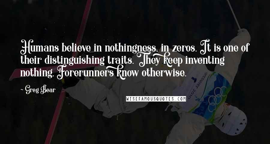 Greg Bear quotes: Humans believe in nothingness, in zeros. It is one of their distinguishing traits. They keep inventing nothing. Forerunners know otherwise. Greg Bear quotes: Humans believe in nothingness, in zeros. It is one of their distinguishing traits. They keep inventing nothing. Forerunners know otherwise.