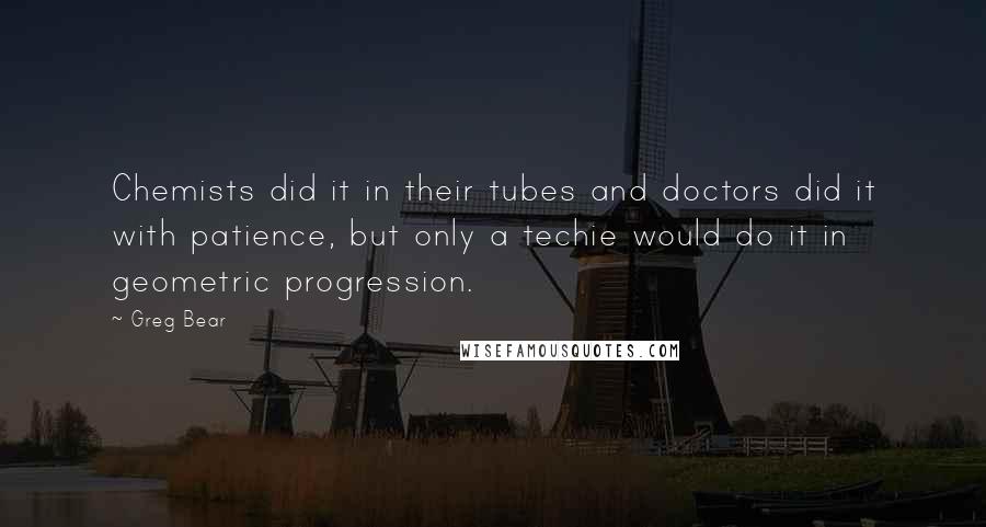 Greg Bear quotes: Chemists did it in their tubes and doctors did it with patience, but only a techie would do it in geometric progression. Greg Bear quotes: Chemists did it in their tubes and doctors did it with patience, but only a techie would do it in geometric progression.