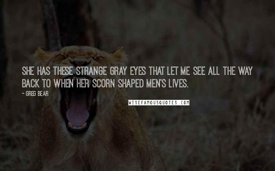 Greg Bear quotes: She has these strange gray eyes that let me see all the way back to when her scorn shaped men's lives. Greg Bear quotes: She has these strange gray eyes that let me see all the way back to when her scorn shaped men's lives.