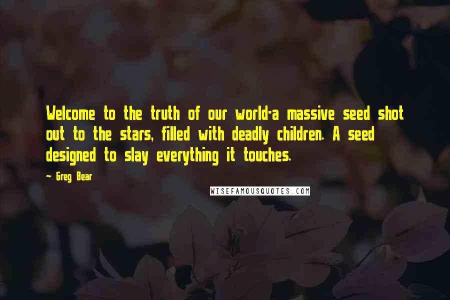 Greg Bear quotes: Welcome to the truth of our world-a massive seed shot out to the stars, filled with deadly children. A seed designed to slay everything it touches. Greg Bear quotes: Welcome to the truth of our world-a massive seed shot out to the stars, filled with deadly children. A seed designed to slay everything it touches.
