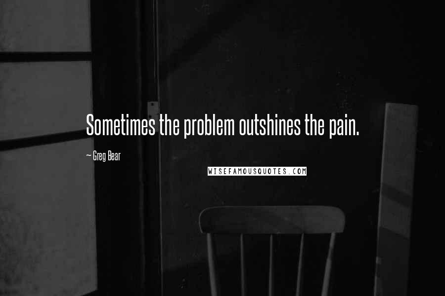 Greg Bear quotes: Sometimes the problem outshines the pain.