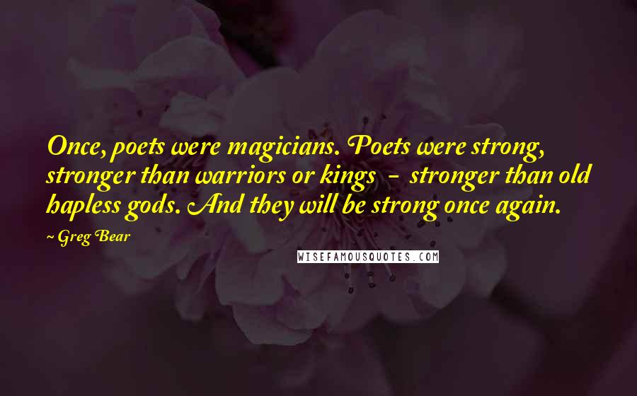 Greg Bear quotes: Once, poets were magicians. Poets were strong, stronger than warriors or kings - stronger than old hapless gods. And they will be strong once again. Greg Bear quotes: Once, poets were magicians. Poets were strong, stronger than warriors or kings - stronger than old hapless gods. And they will be strong once again.