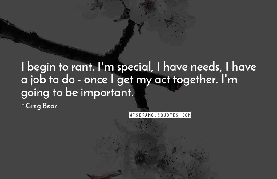 Greg Bear quotes: I begin to rant. I'm special, I have needs, I have a job to do - once I get my act together. I'm going to be important.