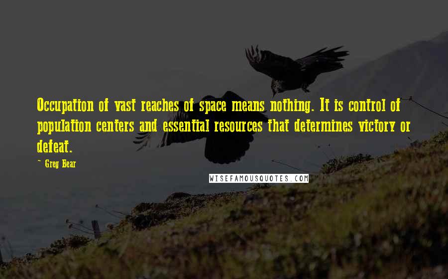 Greg Bear quotes: Occupation of vast reaches of space means nothing. It is control of population centers and essential resources that determines victory or defeat. Greg Bear quotes: Occupation of vast reaches of space means nothing. It is control of population centers and essential resources that determines victory or defeat.
