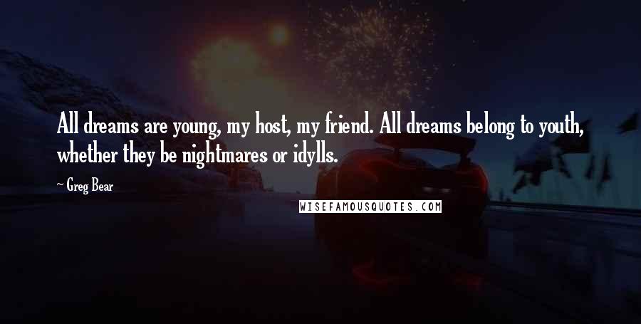 Greg Bear quotes: All dreams are young, my host, my friend. All dreams belong to youth, whether they be nightmares or idylls. Greg Bear quotes: All dreams are young, my host, my friend. All dreams belong to youth, whether they be nightmares or idylls.