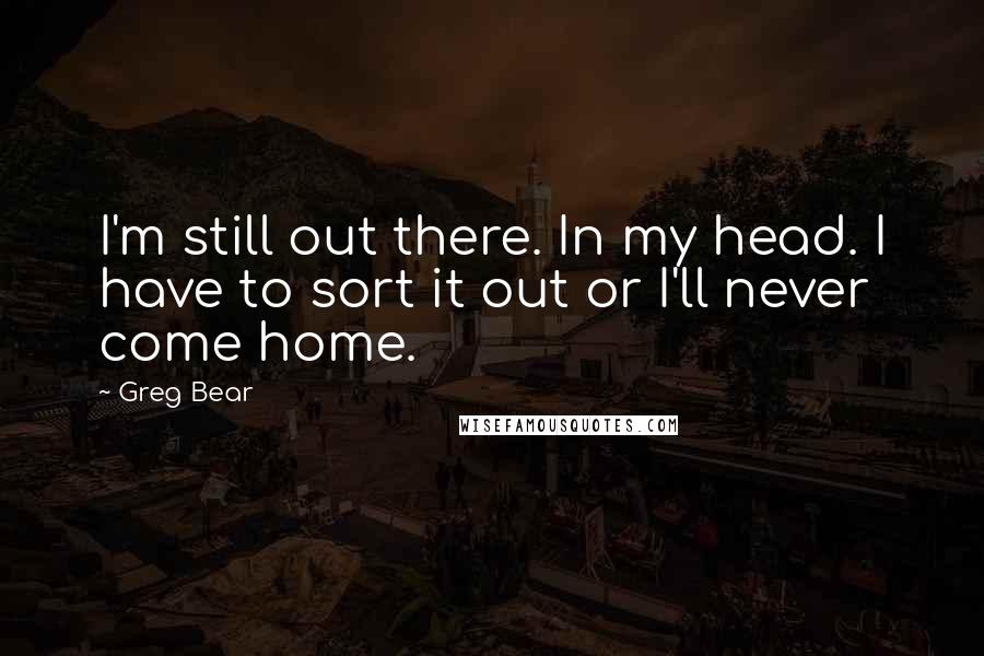 Greg Bear quotes: I'm still out there. In my head. I have to sort it out or I'll never come home.