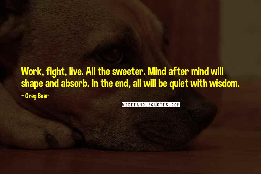 Greg Bear quotes: Work, fight, live. All the sweeter. Mind after mind will shape and absorb. In the end, all will be quiet with wisdom. Greg Bear quotes: Work, fight, live. All the sweeter. Mind after mind will shape and absorb. In the end, all will be quiet with wisdom.
