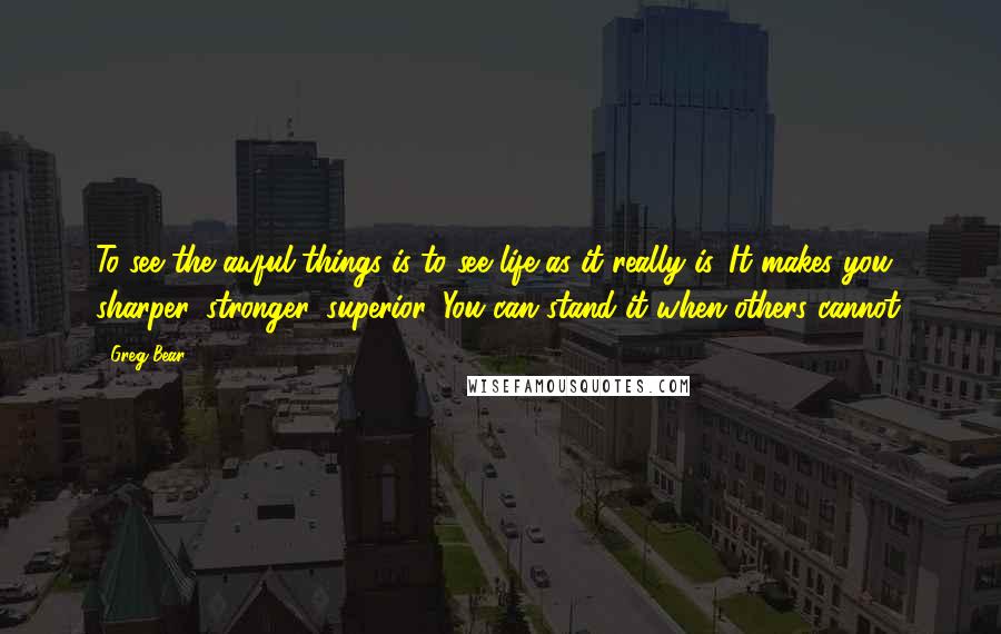 Greg Bear quotes: To see the awful things is to see life as it really is. It makes you sharper, stronger, superior. You can stand it when others cannot. Greg Bear quotes: To see the awful things is to see life as it really is. It makes you sharper, stronger, superior. You can stand it when others cannot.