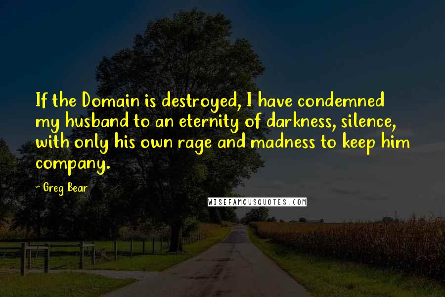 Greg Bear quotes: If the Domain is destroyed, I have condemned my husband to an eternity of darkness, silence, with only his own rage and madness to keep him company. Greg Bear quotes: If the Domain is destroyed, I have condemned my husband to an eternity of darkness, silence, with only his own rage and madness to keep him company.