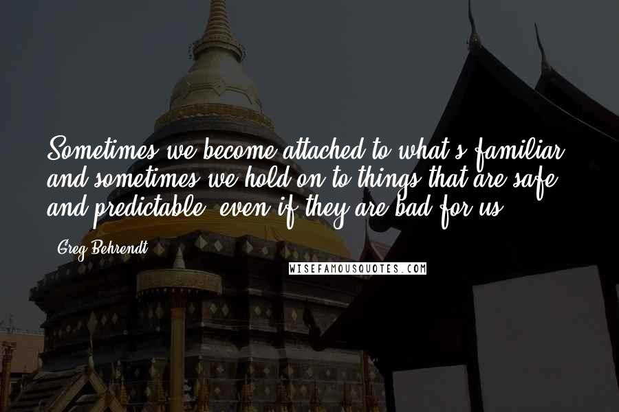 Greg Behrendt quotes: Sometimes we become attached to what's familiar, and sometimes we hold on to things that are safe and predictable, even if they are bad for us.