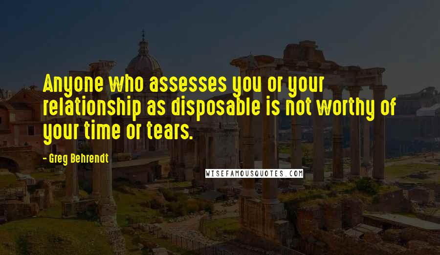 Greg Behrendt quotes: Anyone who assesses you or your relationship as disposable is not worthy of your time or tears.