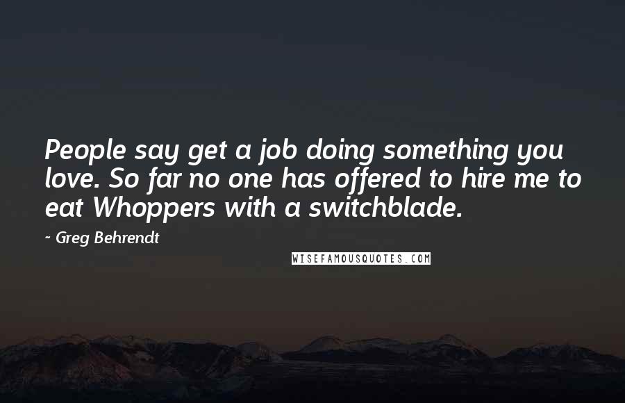 Greg Behrendt quotes: People say get a job doing something you love. So far no one has offered to hire me to eat Whoppers with a switchblade.