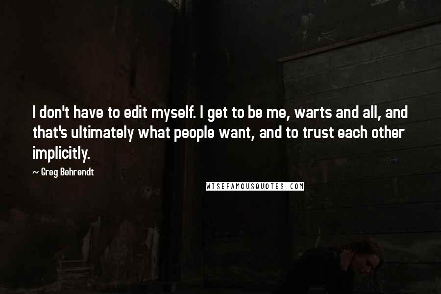 Greg Behrendt quotes: I don't have to edit myself. I get to be me, warts and all, and that's ultimately what people want, and to trust each other implicitly.