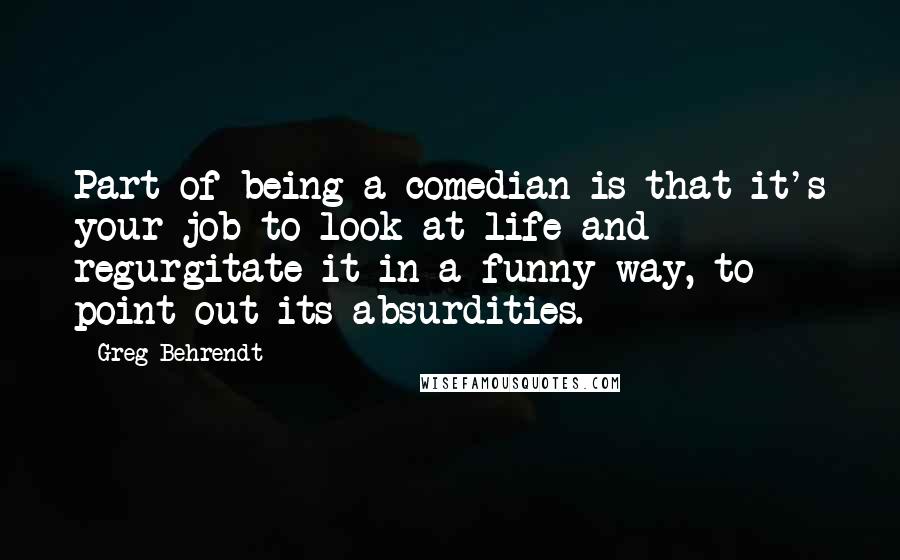 Greg Behrendt quotes: Part of being a comedian is that it's your job to look at life and regurgitate it in a funny way, to point out its absurdities.