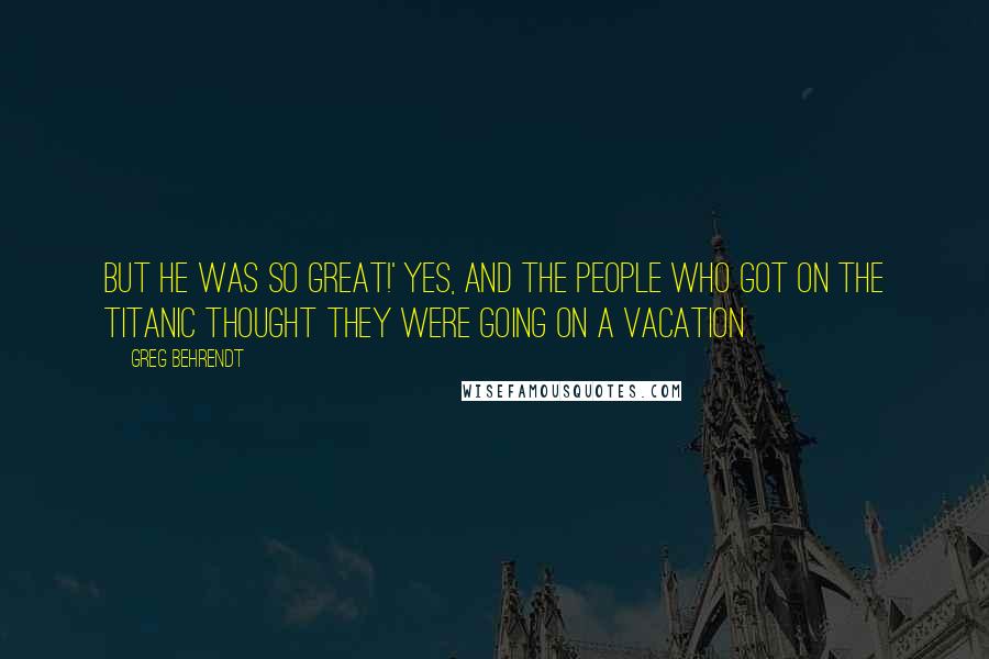 Greg Behrendt quotes: But he was so great!' Yes, and the people who got on the Titanic thought they were going on a vacation