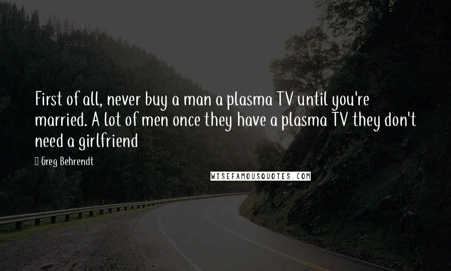 Greg Behrendt quotes: First of all, never buy a man a plasma TV until you're married. A lot of men once they have a plasma TV they don't need a girlfriend