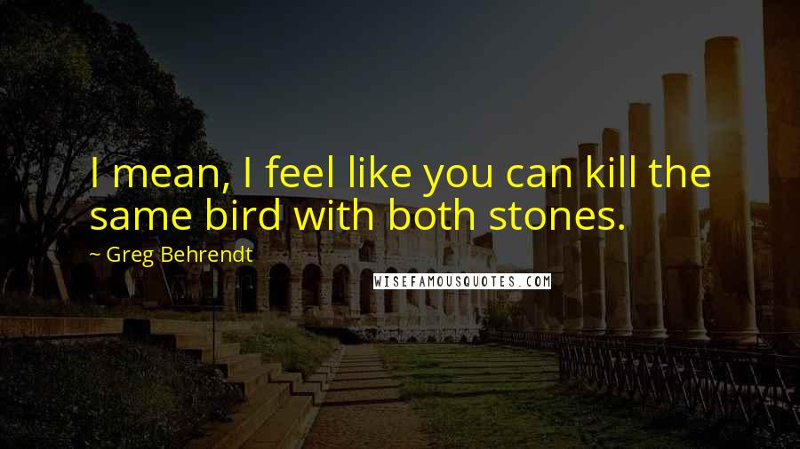 Greg Behrendt quotes: I mean, I feel like you can kill the same bird with both stones.