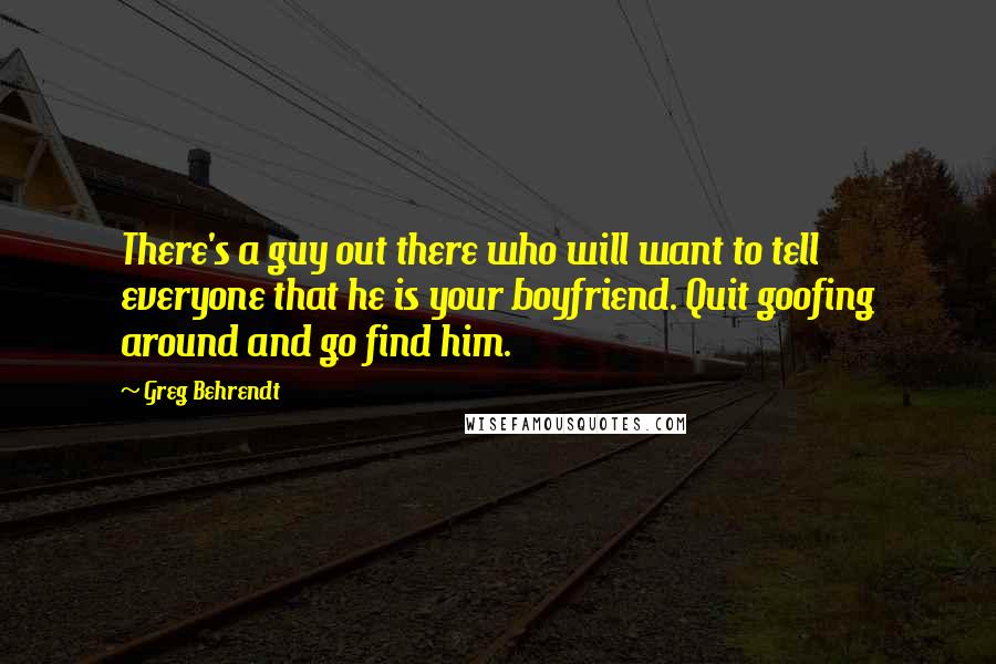Greg Behrendt quotes: There's a guy out there who will want to tell everyone that he is your boyfriend. Quit goofing around and go find him.