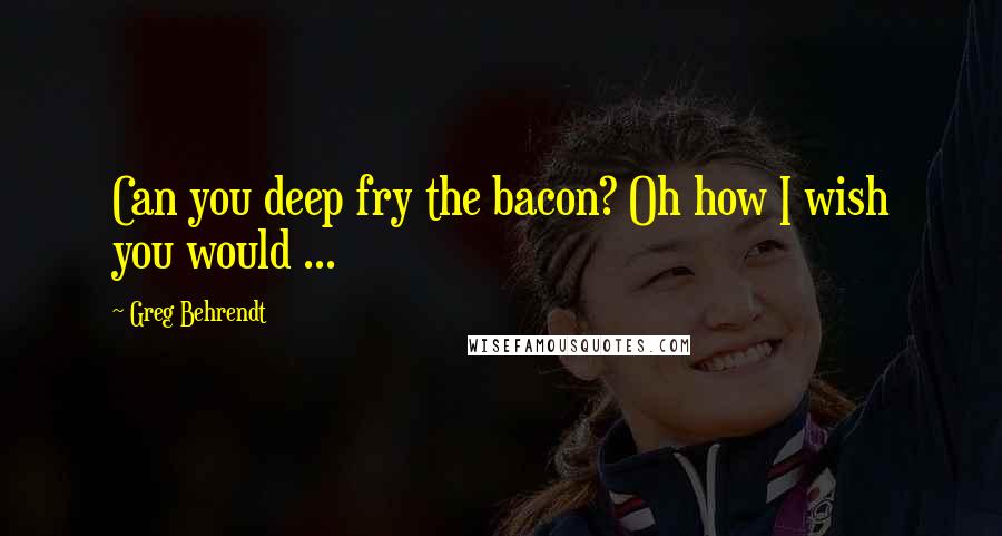 Greg Behrendt quotes: Can you deep fry the bacon? Oh how I wish you would ...