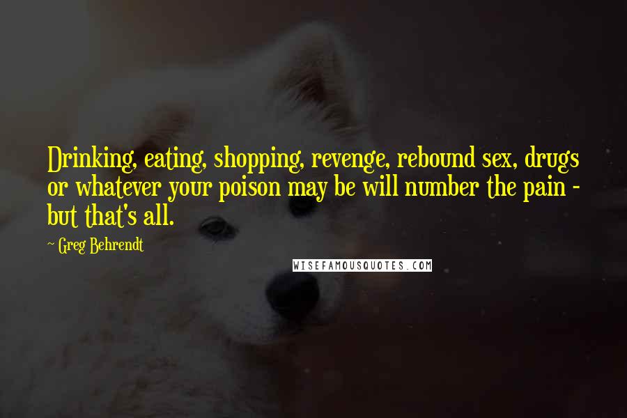 Greg Behrendt quotes: Drinking, eating, shopping, revenge, rebound sex, drugs or whatever your poison may be will number the pain - but that's all.