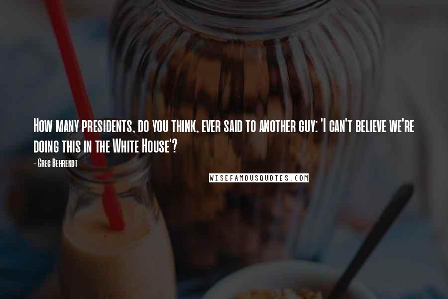 Greg Behrendt quotes: How many presidents, do you think, ever said to another guy: 'I can't believe we're doing this in the White House'?