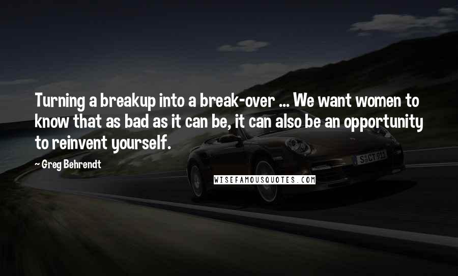 Greg Behrendt quotes: Turning a breakup into a break-over ... We want women to know that as bad as it can be, it can also be an opportunity to reinvent yourself.