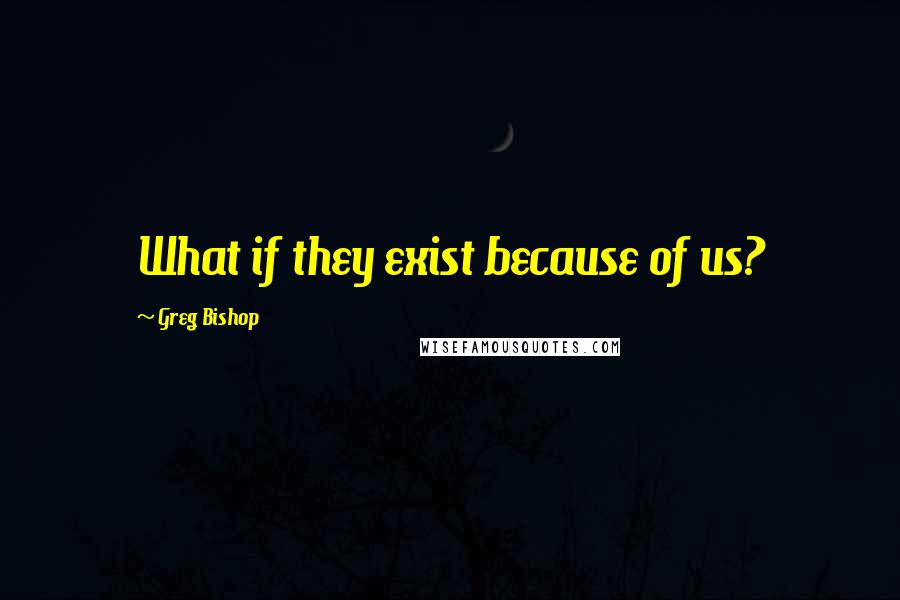 Greg Bishop quotes: What if they exist because of us?