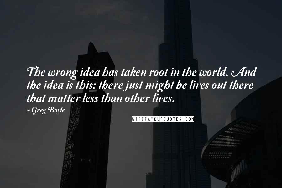 Greg Boyle quotes: The wrong idea has taken root in the world. And the idea is this: there just might be lives out there that matter less than other lives.