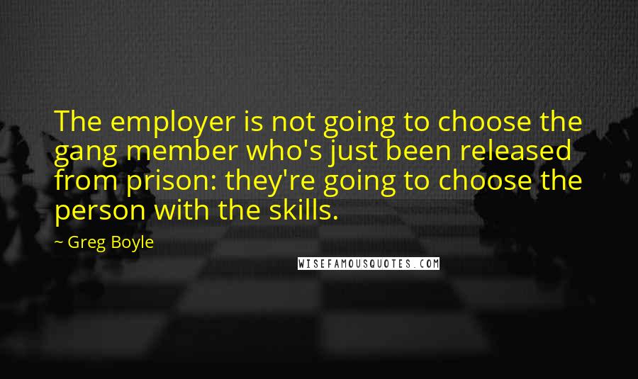 Greg Boyle quotes: The employer is not going to choose the gang member who's just been released from prison: they're going to choose the person with the skills.