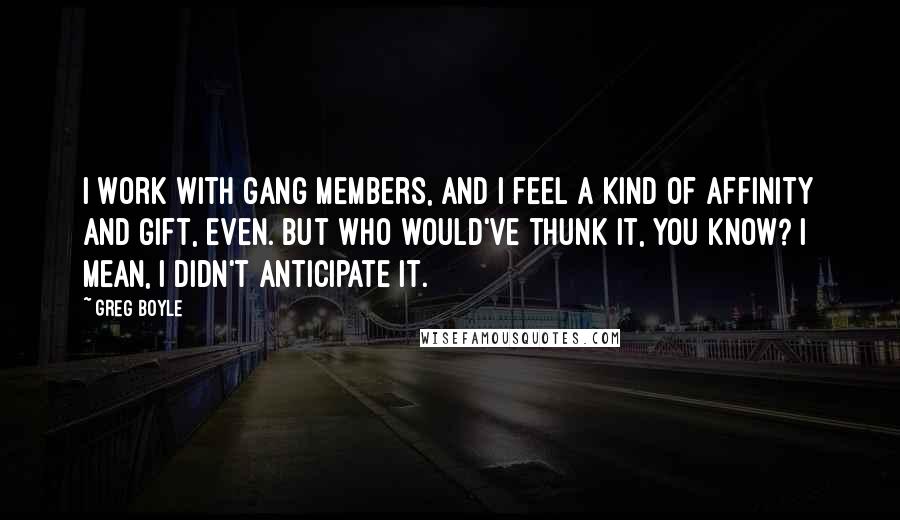 Greg Boyle quotes: I work with gang members, and I feel a kind of affinity and gift, even. But who would've thunk it, you know? I mean, I didn't anticipate it.