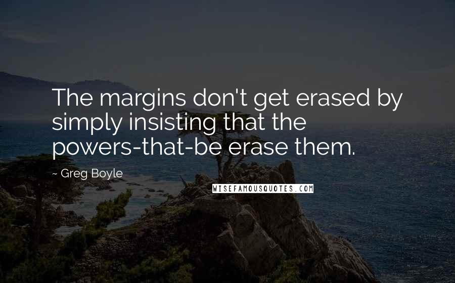 Greg Boyle quotes: The margins don't get erased by simply insisting that the powers-that-be erase them.