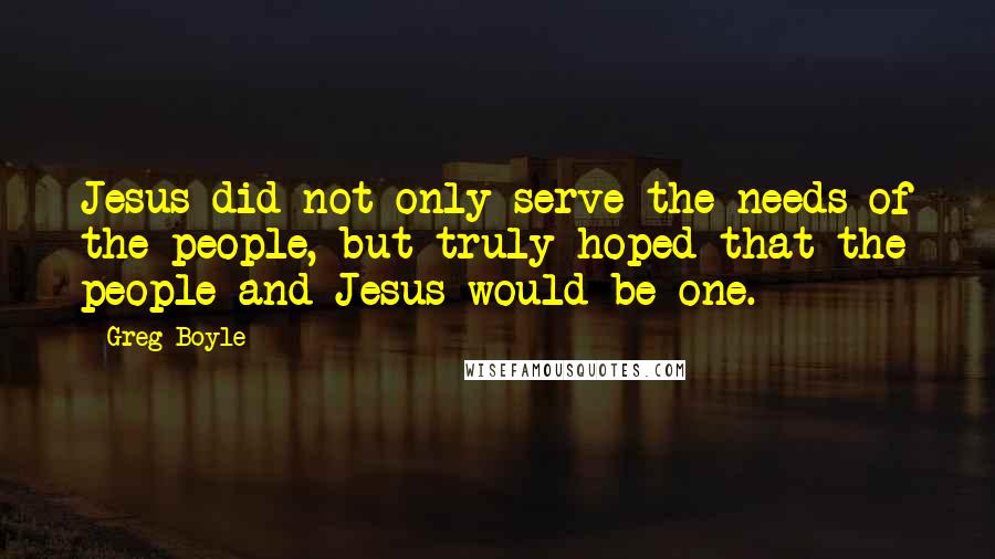 Greg Boyle quotes: Jesus did not only serve the needs of the people, but truly hoped that the people and Jesus would be one.