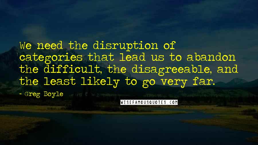 Greg Boyle quotes: We need the disruption of categories that lead us to abandon the difficult, the disagreeable, and the least likely to go very far.