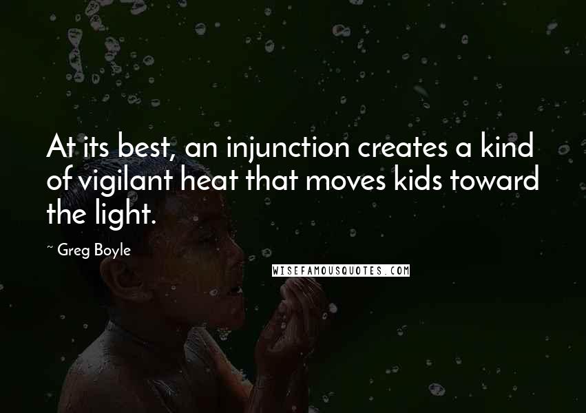 Greg Boyle quotes: At its best, an injunction creates a kind of vigilant heat that moves kids toward the light.