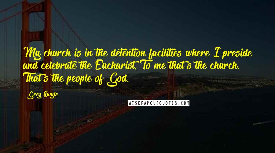 Greg Boyle quotes: My church is in the detention facilities where I preside and celebrate the Eucharist. To me that's the church. That's the people of God.