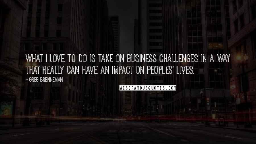 Greg Brenneman quotes: What I love to do is take on business challenges in a way that really can have an impact on peoples' lives.