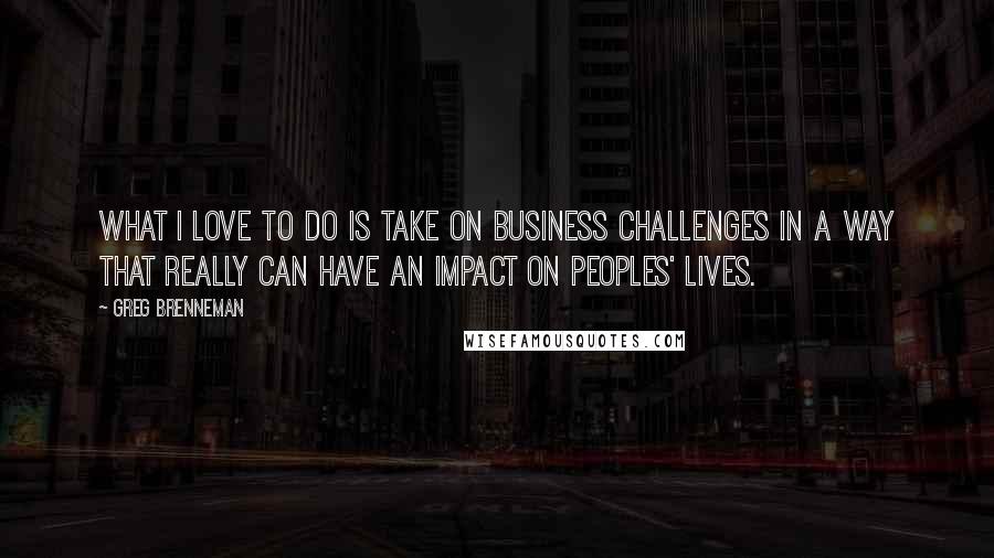 Greg Brenneman quotes: What I love to do is take on business challenges in a way that really can have an impact on peoples' lives. Greg Brenneman quotes: What I love to do is take on business challenges in a way that really can have an impact on peoples' lives.